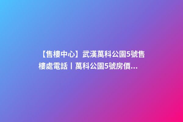 【售樓中心】武漢萬科公園5號售樓處電話丨萬科公園5號房價/戶型/位置詳解！